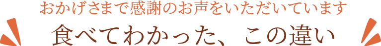 おかげさまで感謝のお声をいただいています。食べてわかった、この違い